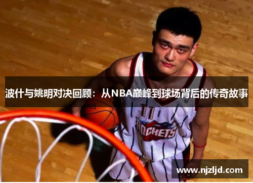 波什与姚明对决回顾：从NBA巅峰到球场背后的传奇故事